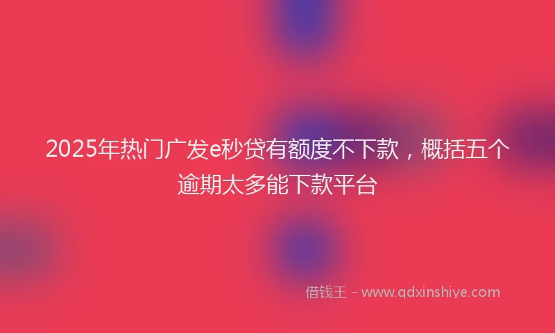 2025年热门广发e秒贷有额度不下款，概括五个逾期太多能下款平台