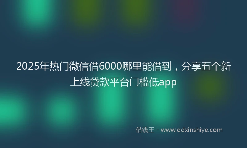 2025年热门微信借6000哪里能借到，分享五个新上线贷款平台门槛低app