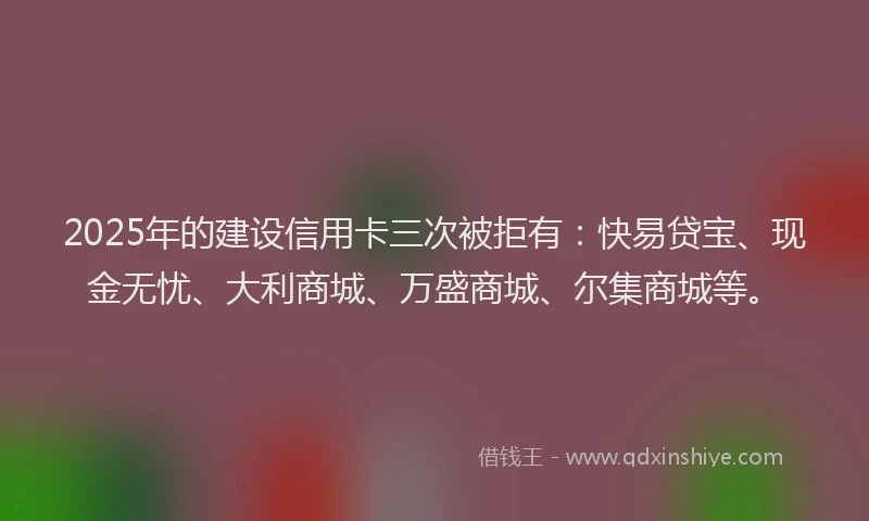 2025年的建设信用卡三次被拒有：快易贷宝、现金无忧、大利商城、万盛商城、尔集商城等。