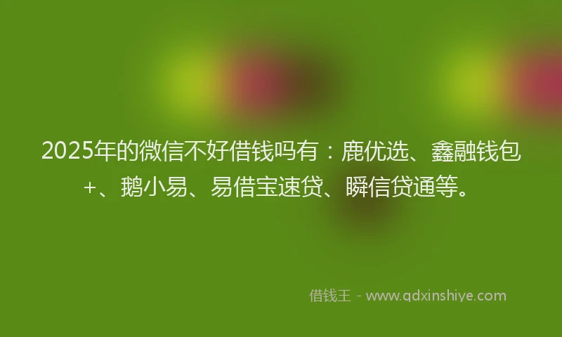 2025年的微信不好借钱吗有：鹿优选、鑫融钱包+、鹅小易、易借宝速贷、瞬信贷通等。