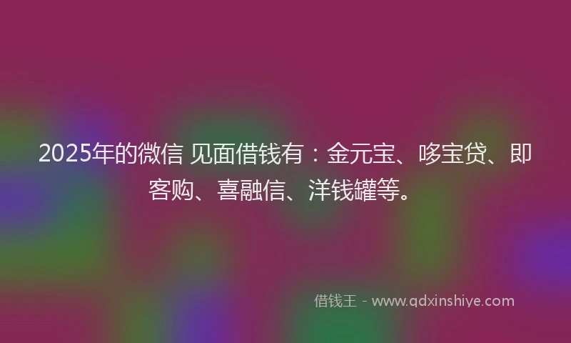2025年的微信 见面借钱有：金元宝、哆宝贷、即客购、喜融信、洋钱罐等。