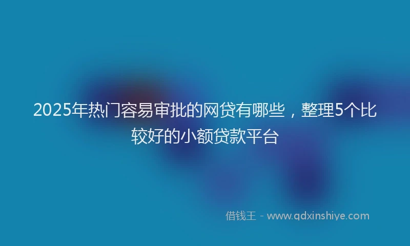 2025年热门容易审批的网贷有哪些，整理5个比较好的小额贷款平台