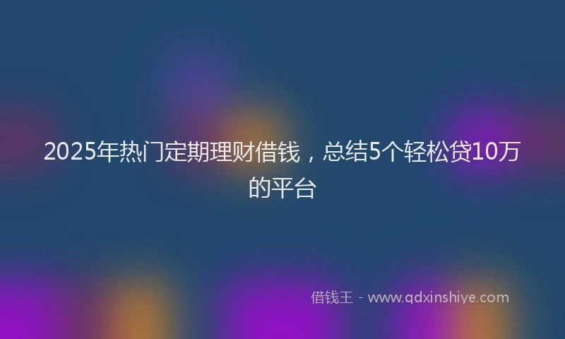 2025年热门定期理财借钱，总结5个轻松贷10万的平台
