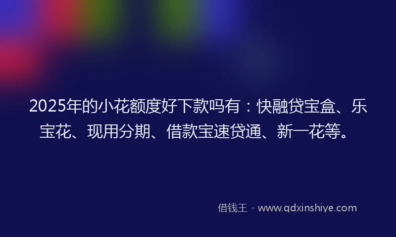 2025年的小花额度好下款吗有：快融贷宝盒、乐宝花、现用分期、借款宝速贷通、新一花等。