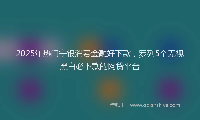 2025年热门宁银消费金融好下款，罗列5个无视黑白必下款的网贷平台
