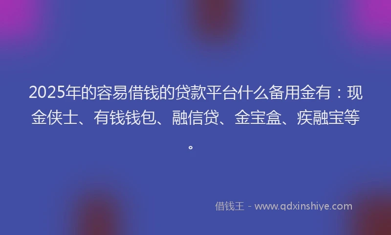 2025年的容易借钱的贷款平台什么备用金有：现金侠士、有钱钱包、融信贷、金宝盒、疾融宝等。
