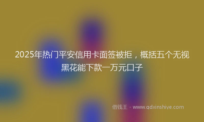 2025年热门平安信用卡面签被拒，概括五个无视黑花能下款一万元口子