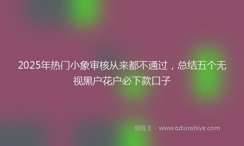 2025年热门小象审核从来都不通过，总结五个无视黑户花户必下款口子