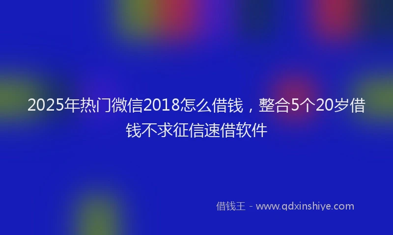 2025年热门微信2018怎么借钱，整合5个20岁借钱不求征信速借软件