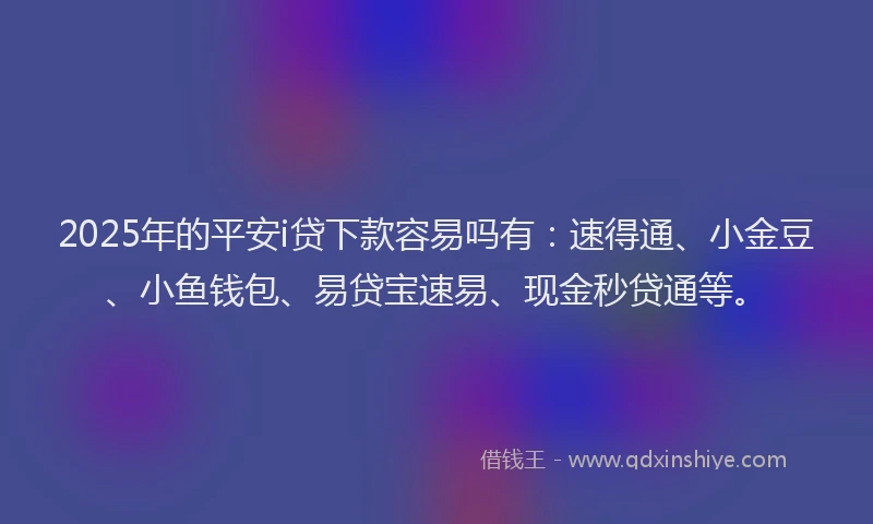2025年的平安i贷下款容易吗有：速得通、小金豆、小鱼钱包、易贷宝速易、现金秒贷通等。