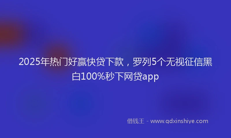 2025年热门好赢快贷下款，罗列5个无视征信黑白100%秒下网贷app