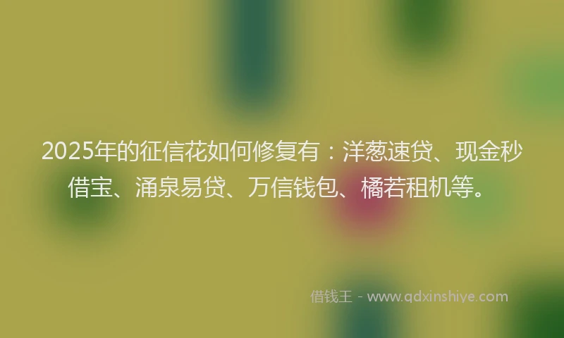 2025年的征信花如何修复有：洋葱速贷、现金秒借宝、涌泉易贷、万信钱包、橘若租机等。