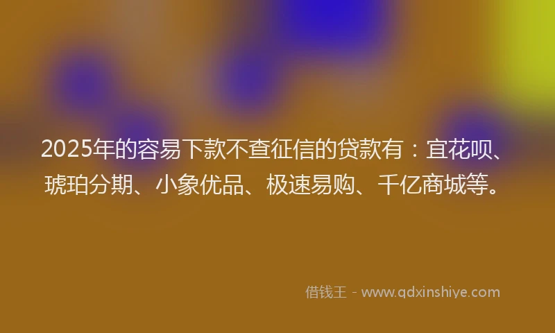 2025年的容易下款不查征信的贷款有：宜花呗、琥珀分期、小象优品、极速易购、千亿商城等。