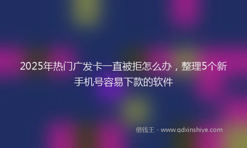 2025年热门广发卡一直被拒怎么办，整理5个新手机号容易下款的软件