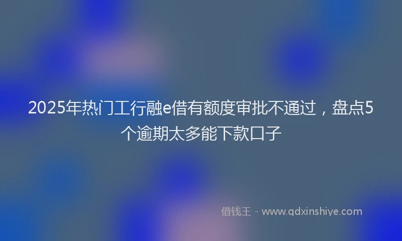 2025年热门工行融e借有额度审批不通过，盘点5个逾期太多能下款口子