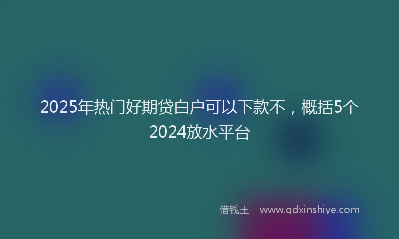 2025年热门好期贷白户可以下款不，概括5个2024放水平台