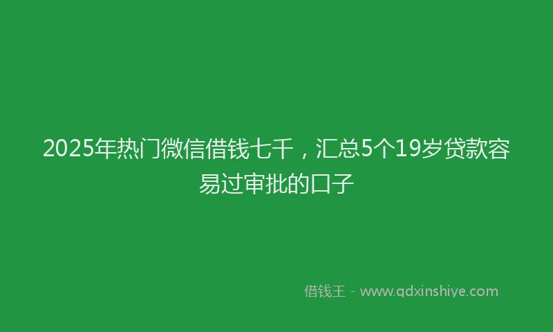 2025年热门微信借钱七千，汇总5个19岁贷款容易过审批的口子