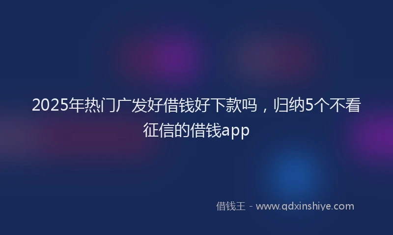 2025年热门广发好借钱好下款吗，归纳5个不看征信的借钱app