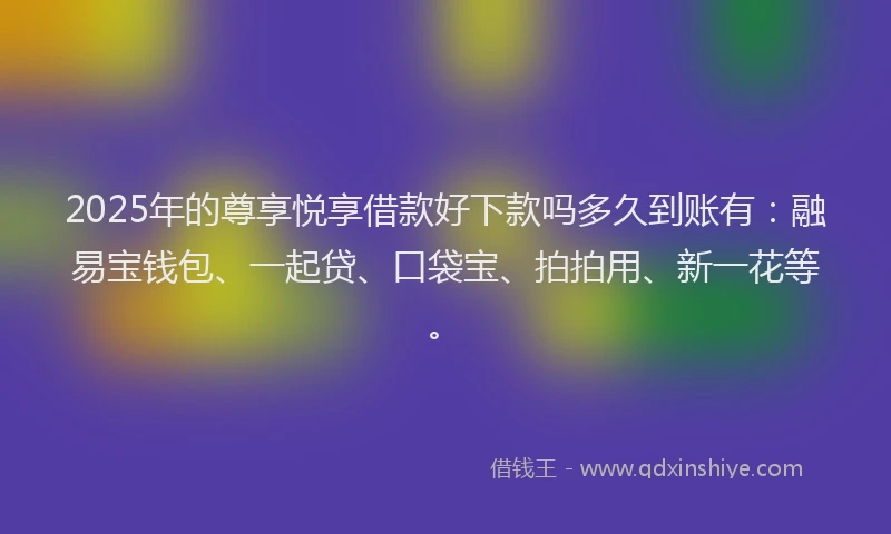 2025年的尊享悦享借款好下款吗多久到账有：融易宝钱包、一起贷、口袋宝、拍拍用、新一花等。