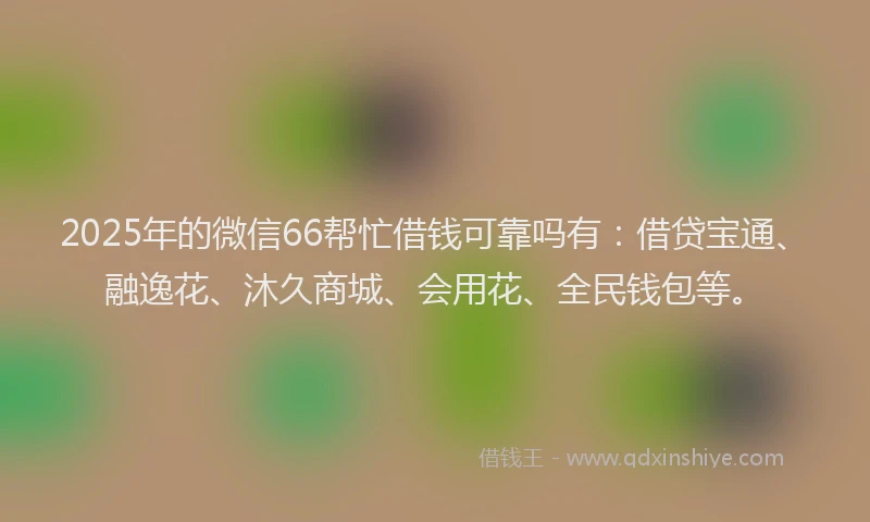 2025年的微信66帮忙借钱可靠吗有：借贷宝通、融逸花、沐久商城、会用花、全民钱包等。