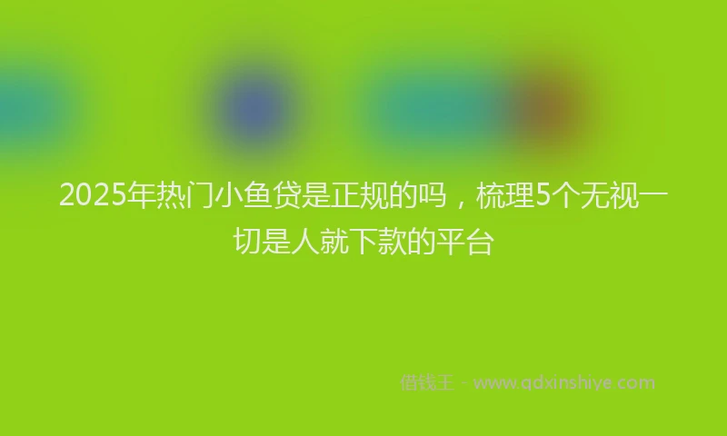 2025年热门小鱼贷是正规的吗，梳理5个无视一切是人就下款的平台