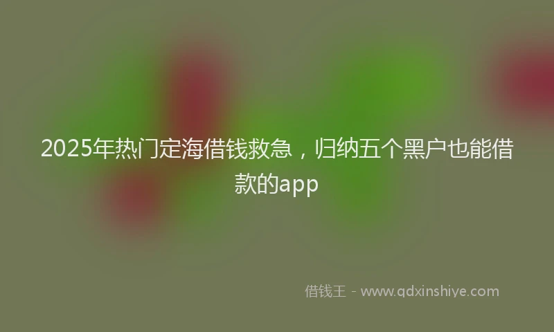 2025年热门定海借钱救急，归纳五个黑户也能借款的app
