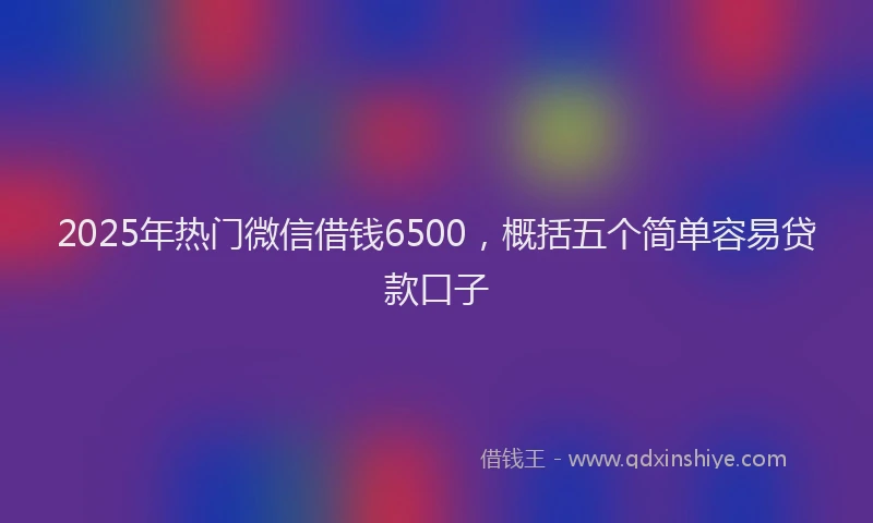 2025年热门微信借钱6500，概括五个简单容易贷款口子
