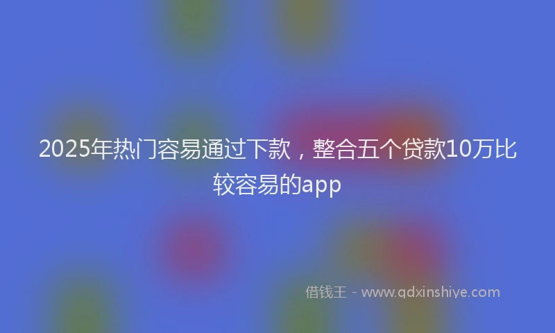 2025年热门容易通过下款，整合五个贷款10万比较容易的app