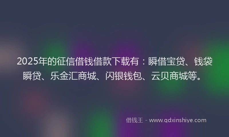 2025年的征信借钱借款下载有：瞬借宝贷、钱袋瞬贷、乐金汇商城、闪银钱包、云贝商城等。