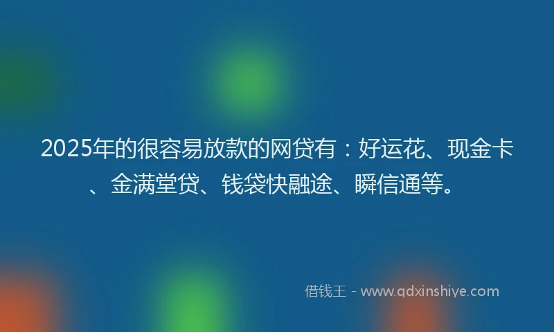 2025年的很容易放款的网贷有：好运花、现金卡、金满堂贷、钱袋快融途、瞬信通等。