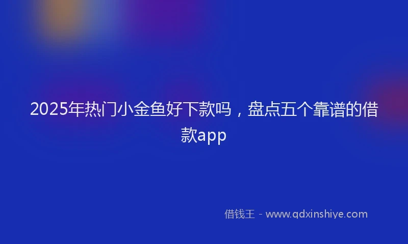 2025年热门小金鱼好下款吗，盘点五个靠谱的借款app