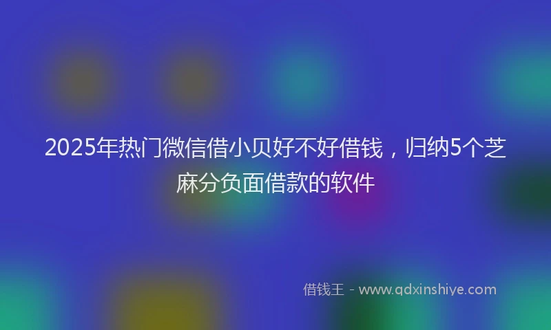 2025年热门微信借小贝好不好借钱，归纳5个芝麻分负面借款的软件
