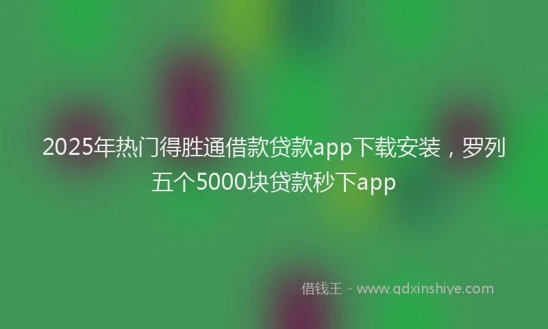 2025年热门得胜通借款贷款app下载安装，罗列五个5000块贷款秒下app