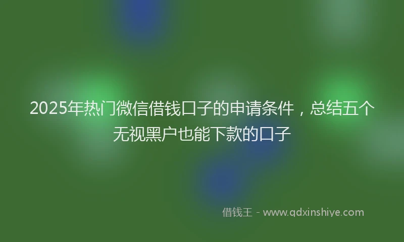 2025年热门微信借钱口子的申请条件，总结五个无视黑户也能下款的口子