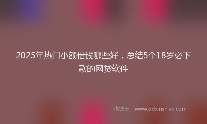 2025年热门小额借钱哪些好，总结5个18岁必下款的网贷软件