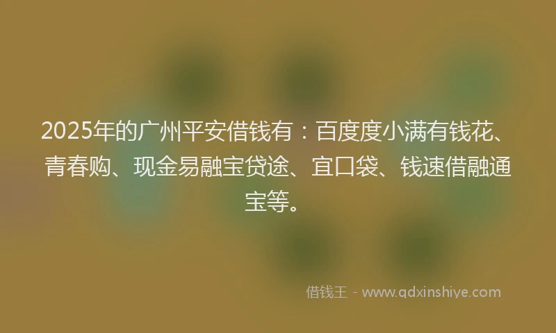 2025年的广州平安借钱有：百度度小满有钱花、青春购、现金易融宝贷途、宜口袋、钱速借融通宝等。