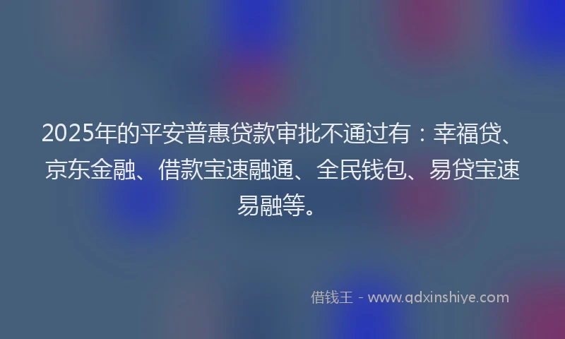 2025年的平安普惠贷款审批不通过有：幸福贷、京东金融、借款宝速融通、全民钱包、易贷宝速易融等。