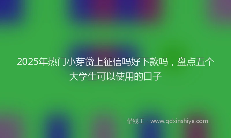 2025年热门小芽贷上征信吗好下款吗，盘点五个大学生可以使用的口子
