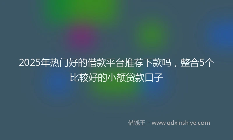 2025年热门好的借款平台推荐下款吗，整合5个比较好的小额贷款口子