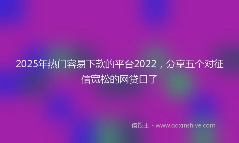 2025年热门容易下款的平台2022，分享五个对征信宽松的网贷口子