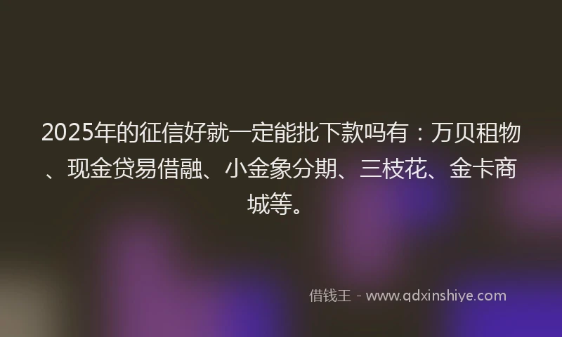2025年的征信好就一定能批下款吗有：万贝租物、现金贷易借融、小金象分期、三枝花、金卡商城等。