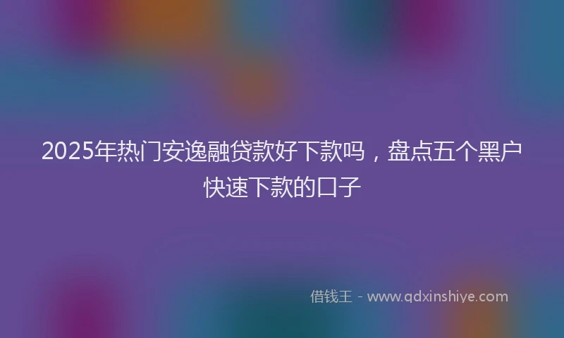 2025年热门安逸融贷款好下款吗，盘点五个黑户快速下款的口子