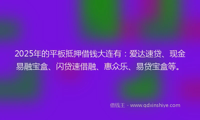 2025年的平板抵押借钱大连有：爱达速贷、现金易融宝盒、闪贷速借融、惠众乐、易贷宝盒等。