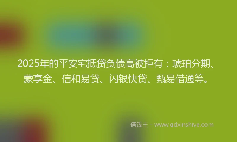 2025年的平安宅抵贷负债高被拒有：琥珀分期、蒙享金、信和易贷、闪银快贷、甄易借通等。