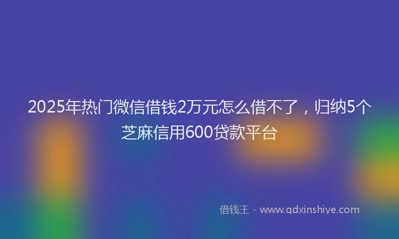 2025年热门微信借钱2万元怎么借不了，归纳5个芝麻信用600贷款平台