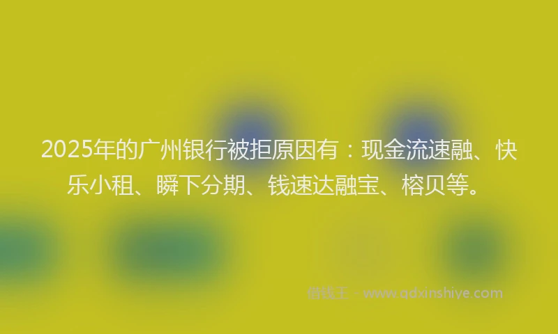 2025年的广州银行被拒原因有：现金流速融、快乐小租、瞬下分期、钱速达融宝、榕贝等。