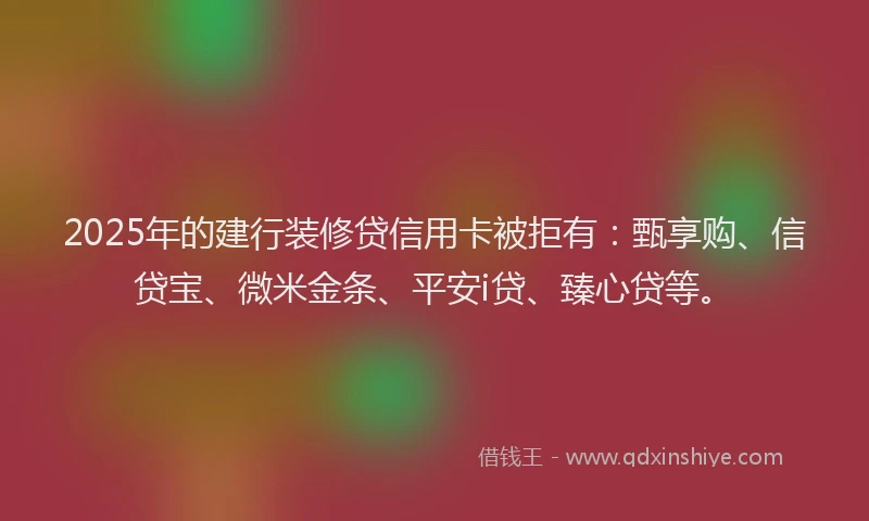 2025年的建行装修贷信用卡被拒有：甄享购、信贷宝、微米金条、平安i贷、臻心贷等。