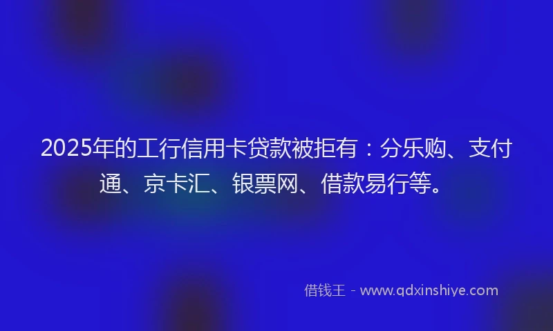 2025年的工行信用卡贷款被拒有：分乐购、支付通、京卡汇、银票网、借款易行等。