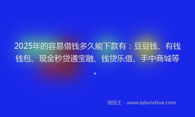 2025年的容易借钱多久能下款有：豆豆钱、有钱钱包、现金秒贷通宝融、钱贷乐借、手中商城等。