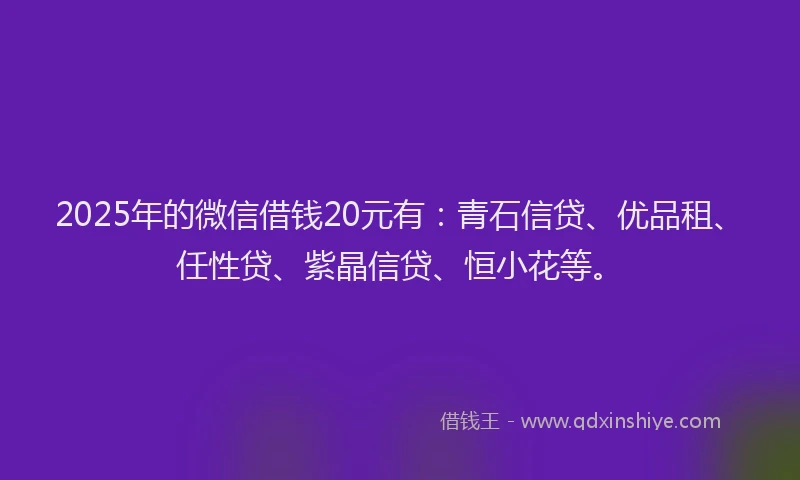 2025年的微信借钱20元有：青石信贷、优品租、任性贷、紫晶信贷、恒小花等。